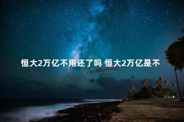 恒大2万亿不用还了吗 恒大2万亿是不是不用还了